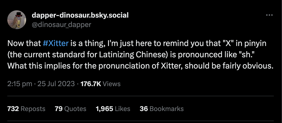 Tweet from @dinosaur_dapper saying 'Now that #Xitter is a thing, I’m just here to remind you that “X” in pinyin (the current standard for Latinizing Chinese) is pronounced like “sh.” What this implies for the pronunciation of Xitter, should be fairly obvious.'